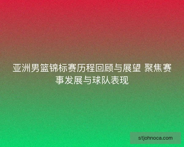 亚洲男篮锦标赛历程回顾与展望 聚焦赛事发展与球队表现