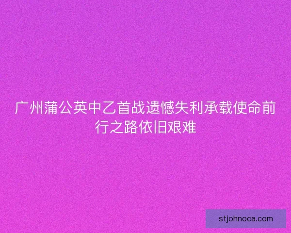 广州蒲公英中乙首战遗憾失利承载使命前行之路依旧艰难