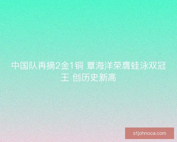 中国队再摘2金1铜 覃海洋荣膺蛙泳双冠王 创历史新高