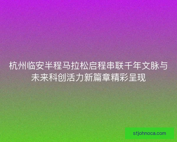 杭州临安半程马拉松启程串联千年文脉与未来科创活力新篇章精彩呈现