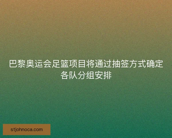 巴黎奥运会足篮项目将通过抽签方式确定各队分组安排