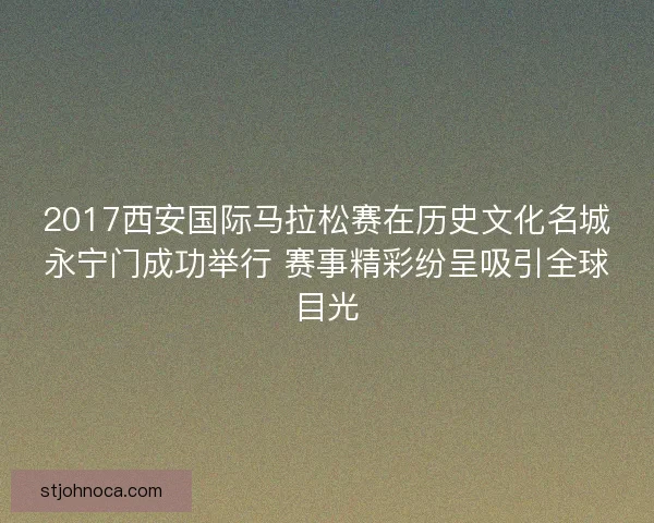 2017西安国际马拉松赛在历史文化名城永宁门成功举行 赛事精彩纷呈吸引全球目光