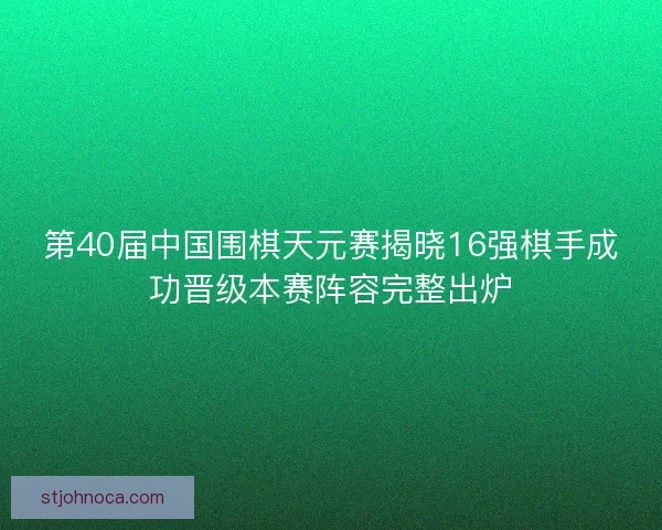 第40届中国围棋天元赛揭晓16强棋手成功晋级本赛阵容完整出炉